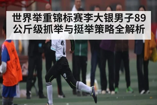 世界举重锦标赛李大银男子89公斤级抓举与挺举策略全解析